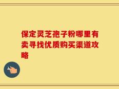 保定灵芝孢子粉哪里有卖寻找优质购买渠道攻略