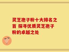 灵芝孢子粉十大排名之首 探寻优质灵芝孢子粉的卓越之处