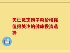 天仁灵芝孢子粉价格你值得关注的健康投资选择