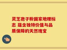 灵芝孢子粉国家地理标志 蕴含独特价值与品质保障的天然瑰宝