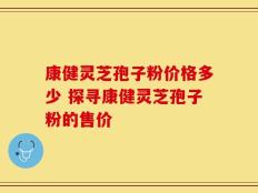 康健灵芝孢子粉价格多少 探寻康健灵芝孢子粉的售价