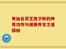 寿仙谷灵芝孢子粉的神奇功效与健康养生之道探秘