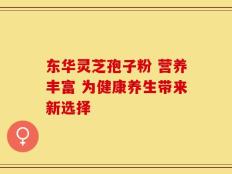 东华灵芝孢子粉 营养丰富 为健康养生带来新选择