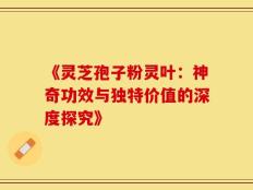 《灵芝孢子粉灵叶：神奇功效与独特价值的深度探究》