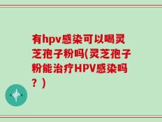 有hpv感染可以喝灵芝孢子粉吗(灵芝孢子粉能治疗HPV感染吗？)