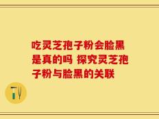 吃灵芝孢子粉会脸黑 是真的吗 探究灵芝孢子粉与脸黑的关联