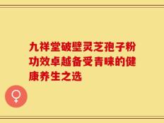 九祥堂破壁灵芝孢子粉功效卓越备受青睐的健康养生之选