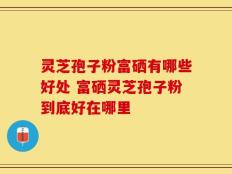 灵芝孢子粉富硒有哪些好处 富硒灵芝孢子粉到底好在哪里