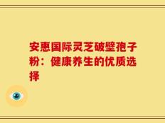 安惠国际灵芝破壁孢子粉：健康养生的优质选择
