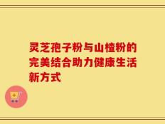 灵芝孢子粉与山楂粉的完美结合助力健康生活新方式