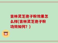 吉林灵芝孢子粉效果怎么样(吉林灵芝孢子粉功效如何？)