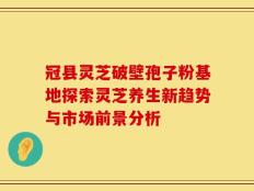 冠县灵芝破壁孢子粉基地探索灵芝养生新趋势与市场前景分析