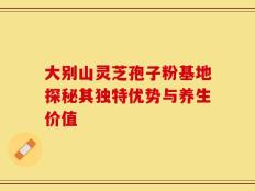 大别山灵芝孢子粉基地探秘其独特优势与养生价值