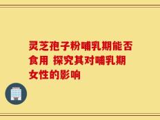 灵芝孢子粉哺乳期能否食用 探究其对哺乳期女性的影响