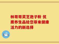 林哥哥灵芝孢子粉 优质养生品给您带来健康活力的新选择