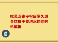 吃灵芝孢子粉后多久适合饮用干姜泡水的佳时机解析