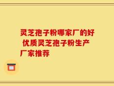 灵芝孢子粉哪家厂的好 优质灵芝孢子粉生产厂家推荐