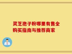 灵芝孢子粉哪里有售全购买指南与推荐商家