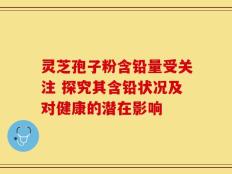 灵芝孢子粉含铅量受关注 探究其含铅状况及对健康的潜在影响