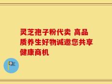 灵芝孢子粉代卖 高品质养生好物诚邀您共享健康商机