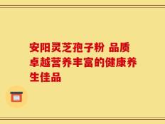 安阳灵芝孢子粉 品质卓越营养丰富的健康养生佳品