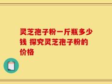 灵芝孢子粉一斤瓶多少钱 探究灵芝孢子粉的价格
