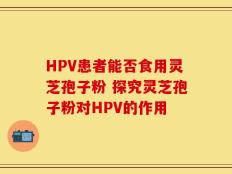 HPV患者能否食用灵芝孢子粉 探究灵芝孢子粉对HPV的作用
