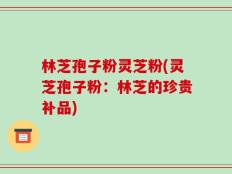 林芝孢子粉灵芝粉(灵芝孢子粉：林芝的珍贵补品)