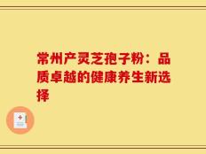 常州产灵芝孢子粉：品质卓越的健康养生新选择