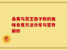 桑黄与灵芝孢子粉的美味食用方法分享与营养解析