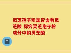 灵芝孢子粉是否含有灵芝酸 探究灵芝孢子粉成分中的灵芝酸