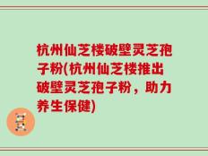 杭州仙芝楼破壁灵芝孢子粉(杭州仙芝楼推出破壁灵芝孢子粉，助力养生保健)