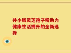 井小腾灵芝孢子粉助力健康生活提升的全新选择