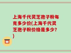 上海千代灵芝孢子粉每克多少价(上海千代灵芝孢子粉价格是多少？)
