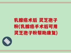 乳腺癌术后 灵芝孢子粉(乳腺癌手术后可用灵芝孢子粉帮助康复)