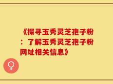 《探寻玉秀灵芝孢子粉：了解玉秀灵芝孢子粉网址相关信息》