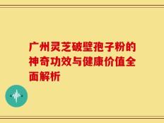 广州灵芝破壁孢子粉的神奇功效与健康价值全面解析