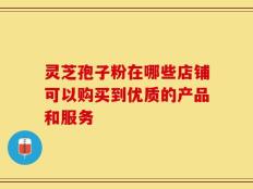 灵芝孢子粉在哪些店铺可以购买到优质的产品和服务