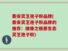 泰安灵芝孢子粉品牌(泰安灵芝孢子粉品牌的推荐：健康之根原生态灵芝孢子粉)