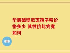 华德破壁灵芝孢子粉价格多少 其性价比究竟如何