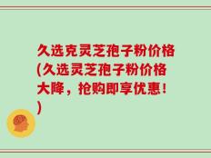 久选克灵芝孢子粉价格(久选灵芝孢子粉价格大降，抢购即享优惠！)