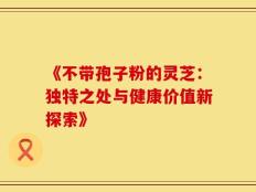 《不带孢子粉的灵芝：独特之处与健康价值新探索》