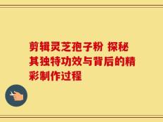 剪辑灵芝孢子粉 探秘其独特功效与背后的精彩制作过程