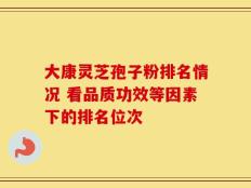 大康灵芝孢子粉排名情况 看品质功效等因素下的排名位次