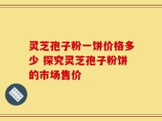 灵芝孢子粉一饼价格多少 探究灵芝孢子粉饼的市场售价