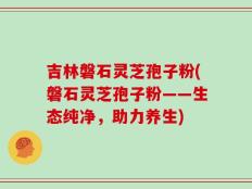 吉林磐石灵芝孢子粉(磐石灵芝孢子粉——生态纯净，助力养生)