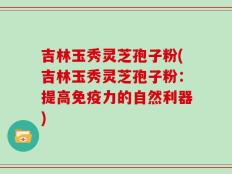吉林玉秀灵芝孢子粉(吉林玉秀灵芝孢子粉：提高免疫力的自然利器)