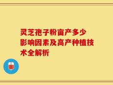 灵芝孢子粉亩产多少 影响因素及高产种植技术全解析