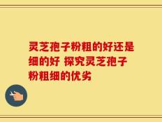 灵芝孢子粉粗的好还是细的好 探究灵芝孢子粉粗细的优劣