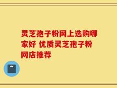 灵芝孢子粉网上选购哪家好 优质灵芝孢子粉网店推荐